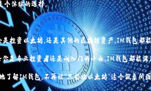 IM钱包：不仅仅是以太坊的专属

当提到IM钱包（也称IM Token钱包）时，很多人第一反应就是它能存储以太坊（ETH）和ERC20代币。说真的，以太坊的流行程度使得IM钱包自然而然地成为以太坊用户的热门选择。但其实，IM钱包的功能远不止于此。

IM钱包的多链支持

IM钱包并不仅仅支持以太坊，一个用户友好的特点就是它支持多条区块链。除了以太坊，IM钱包还支持波场（Tron）、币安链（Binance Smart Chain）、EOS等多个区块链网络。这意味着，你可以将不同种类的数字资产存储在同一个钱包中，方便又省心。

探索IM钱包的功能

IM钱包的使用绝对不止于存币。它的几个独特功能值得一提：

ul
    listrong去中心化交易所（DEX）/strong：IM钱包内置了去中心化交易所功能，用户可以随时随地进行加密货币交易，不必转到其他平台，省去了很多麻烦。/li
    listrong一键换币/strong：有些用户可能会说，“我不想一直去某个平台换币”。IM钱包就提供了一键换币的功能，可以在不同的代币之间轻松快速地交换。/li
    listrong参与DeFi项目/strong：很多人如今开始关注去中心化金融（DeFi），IM钱包允许用户直接参与各种DeFi项目，获取收益。/li
/ul

IM钱包如何保护你的资产

对于加密资产的安全性，大家总是非常关注。IM钱包采用了多重安全策略，其中包括：

ul
    listrong私钥的本地存储/strong：用户的私钥储存在本地，不会上传到服务器，这降低了被黑客攻击的风险。/li
    listrong强大的加密技术/strong：IM钱包使用行业领先的加密技术，确保交易和资料的安全性。/li
/ul

IM钱包的用户体验

使用IM钱包，整体的用户体验相当不错。钱包界面，新手也能轻松上手。给人一种“我只需关注我的资产，不用担心使用障碍”的愉悦感。

而且，它的移动端和桌面端都很流畅。不管是在家还是出门，随时都能轻松访问你的数字资产，绝对是个体贴的选择。

总结：IM钱包的灵活性与多功能性

总的来说，IM钱包不仅仅是一个简单的以太坊钱包，而是一个强大的多用途数字资产管理工具。无论是投资以太坊，还是其他的区块链资产，IM钱包都能提供便捷的服务。

所以，如果你问我IM钱包是否只限于以太坊，我可以肯定说：“NO！它是你的多链数字资产宝库。”无论你是专业投资者还是刚入门的小白，IM钱包都能满足你的需求。

在不断发展的数字货币市场，选择一个适合自己的钱包是至关重要的。希望我的介绍能帮助你更好地了解IM钱包，不再被“只能放以太坊”这个假象所困扰！