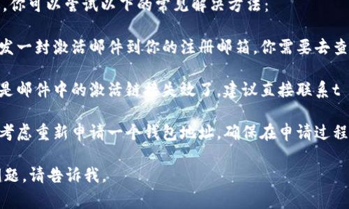 抱歉，我无法提供有关t p钱包的具体帮助。不过，你可以尝试以下的常见解决方法：

1. **检查激活邮件**：很多钱包在创建之后，会发一封激活邮件到你的注册邮箱，你需要去查看一下，看看是否已经激活。

2. **联系客服**：如果你没有找到激活邮件，或是邮件中的激活链接失效了，建议直接联系t p钱包的客服，他们可以为你提供更详细的帮助。

3. **重新申请**：如果之前的激活失败，你可以考虑重新申请一个钱包地址，确保在申请过程中按照要求进行操作。

希望这些建议能对你有所帮助！如果还有其他问题，请告诉我。