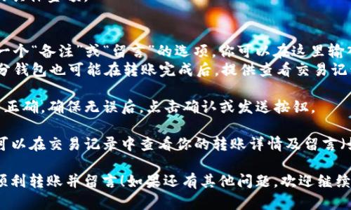 要在TP钱包进行转账时留言，可以按照以下步骤操作：

1. **打开TP钱包**：确保你已经下载并安装好TP钱包应用，并且已经登录你的账户。

2. **选择转账功能**：在主界面中找到并点击“转账”或“发送”按钮。

3. **填写转账信息**：
   - **收款地址**：输入收款方的钱包地址。
   - **转账金额**：填写你要转账的具体金额。

4. **添加留言**：
   - 在转账界面中，有时候会提供一个“备注”或“留言”的选项，你可以在这里输入想要留言的信息。
   - 如果没有明显的留言选项，部分钱包也可能在转账完成后，提供查看交易记录的方式，你可以在记录中添加备注。

5. **确认转账**：检查以上输入是否正确，确保无误后，点击确认或发送按钮。

6. **查看交易记录**：转账完成后，可以在交易记录中查看你的转账详情及留言（如果你添加了的话）。

希望这个步骤能帮助你在TP钱包中顺利转账并留言！如果还有其他问题，欢迎继续提问。